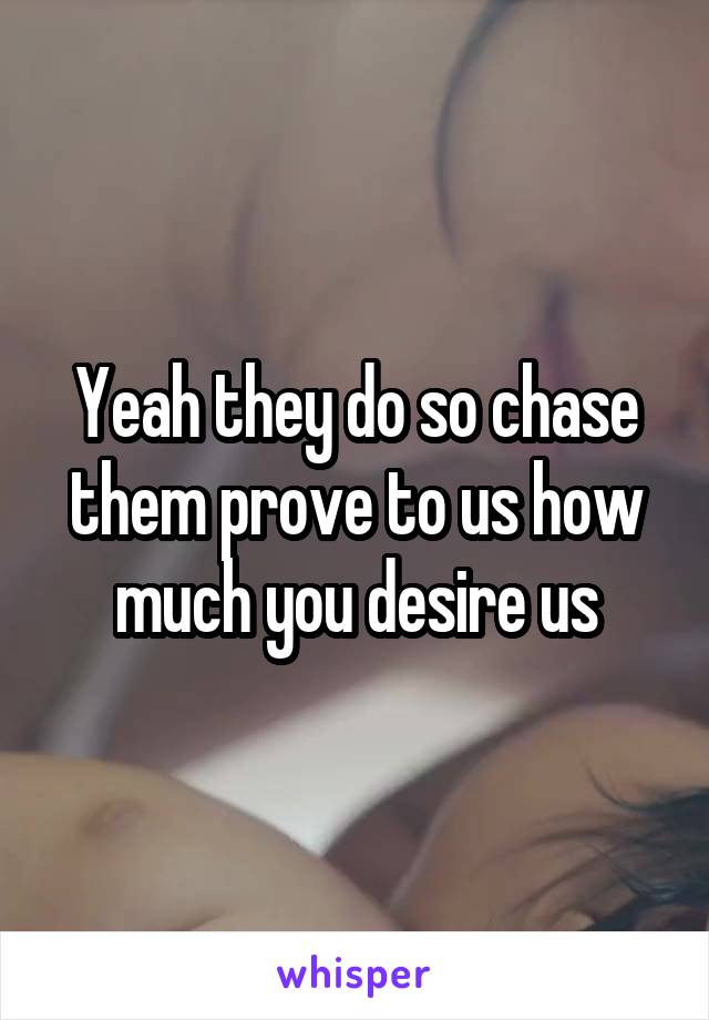 Yeah they do so chase them prove to us how much you desire us