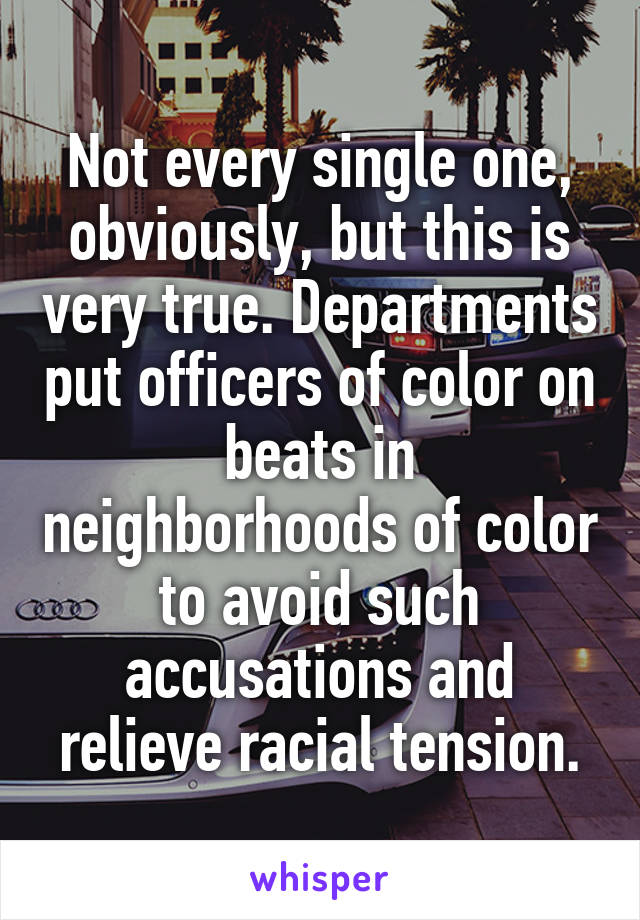 Not every single one, obviously, but this is very true. Departments put officers of color on beats in neighborhoods of color to avoid such accusations and relieve racial tension.