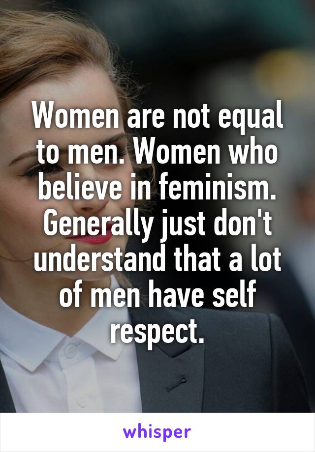 Women are not equal to men. Women who believe in feminism. Generally just don't understand that a lot of men have self respect.