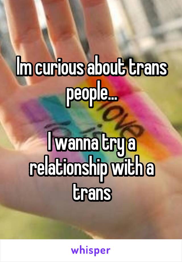 Im curious about trans people...

I wanna try a relationship with a trans