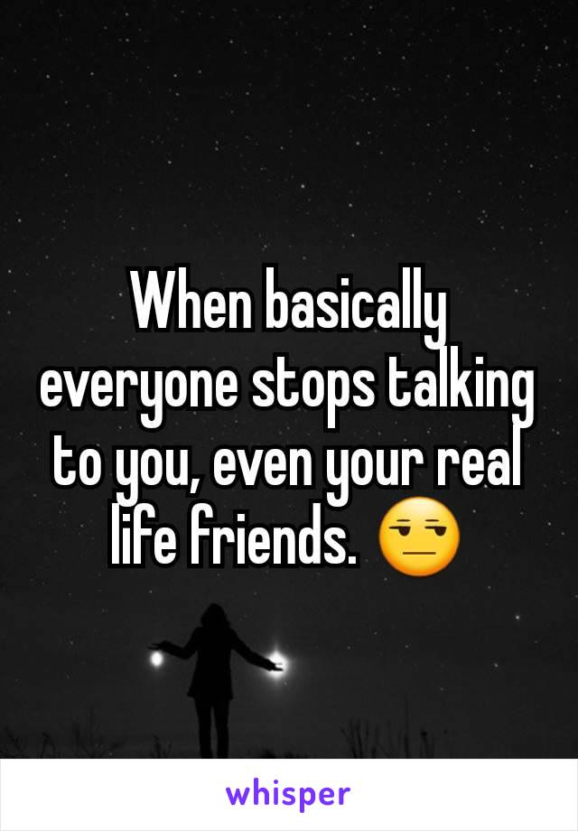 When basically everyone stops talking to you, even your real life friends. 😒