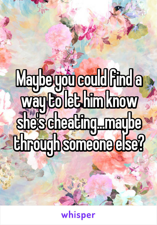 Maybe you could find a way to let him know she's cheating...maybe through someone else?