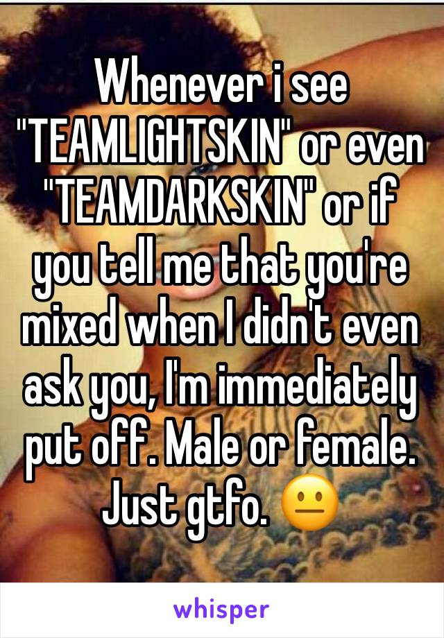 Whenever i see "TEAMLIGHTSKIN" or even "TEAMDARKSKIN" or if you tell me that you're mixed when I didn't even ask you, I'm immediately put off. Male or female. Just gtfo. 😐