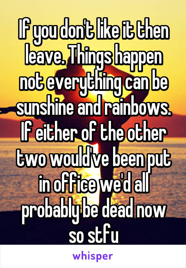 If you don't like it then leave. Things happen not everything can be sunshine and rainbows. If either of the other two would've been put in office we'd all probably be dead now so stfu