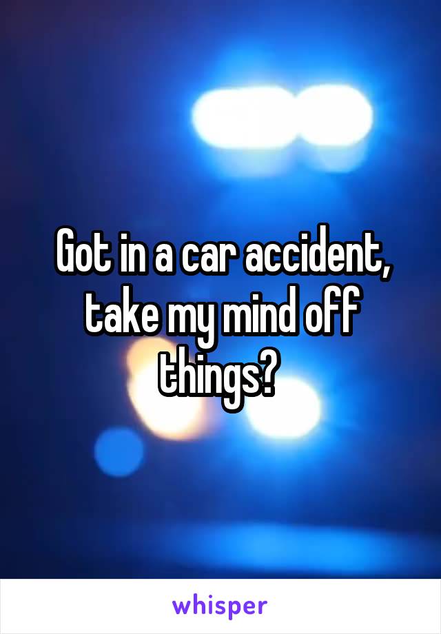 Got in a car accident, take my mind off things? 