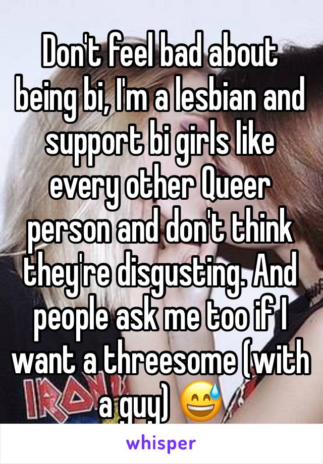 Don't feel bad about being bi, I'm a lesbian and support bi girls like every other Queer person and don't think they're disgusting. And people ask me too if I want a threesome (with a guy) 😅