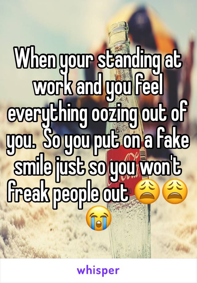 When your standing at work and you feel everything oozing out of you.  So you put on a fake smile just so you won't freak people out 😩😩😭