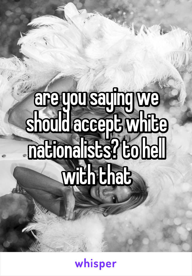 are you saying we should accept white nationalists? to hell with that