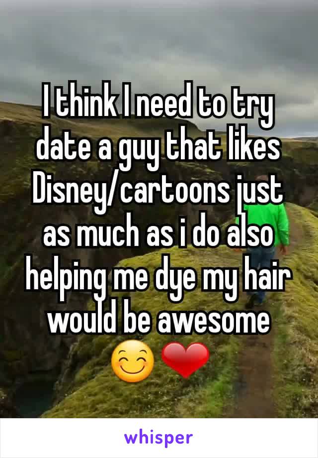 I think I need to try date a guy that likes Disney/cartoons just  as much as i do also helping me dye my hair would be awesome  😊❤