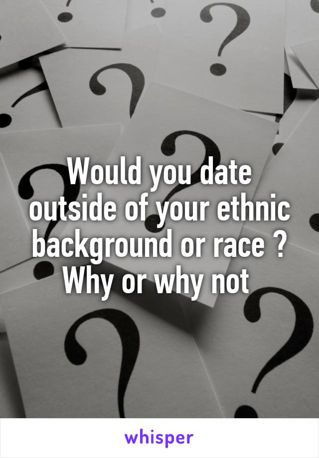 Would you date outside of your ethnic background or race ?
Why or why not 