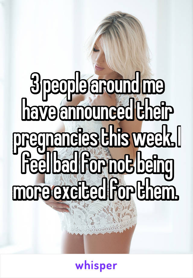 3 people around me have announced their pregnancies this week. I feel bad for not being more excited for them. 