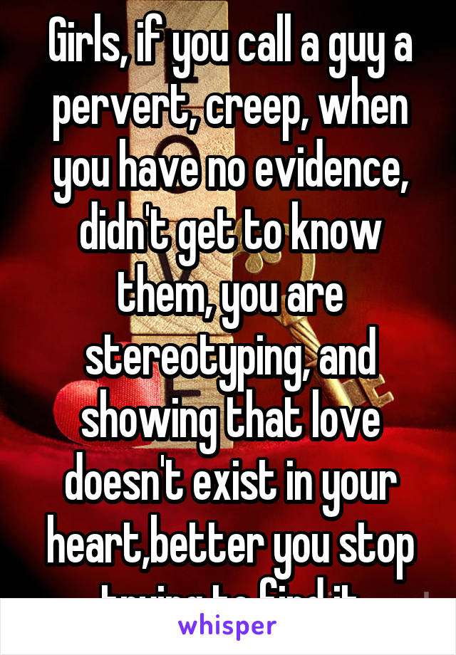 Girls, if you call a guy a pervert, creep, when you have no evidence, didn't get to know them, you are stereotyping, and showing that love doesn't exist in your heart,better you stop trying to find it