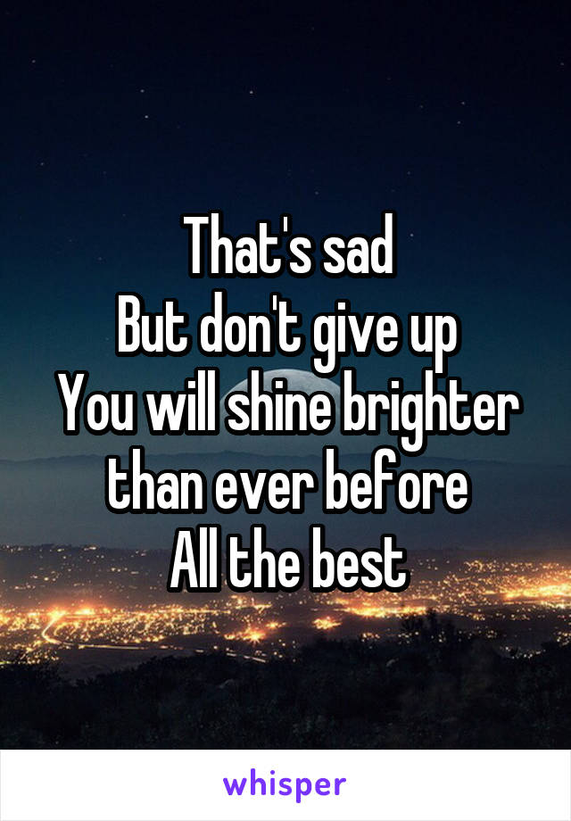 That's sad
But don't give up
You will shine brighter than ever before
All the best