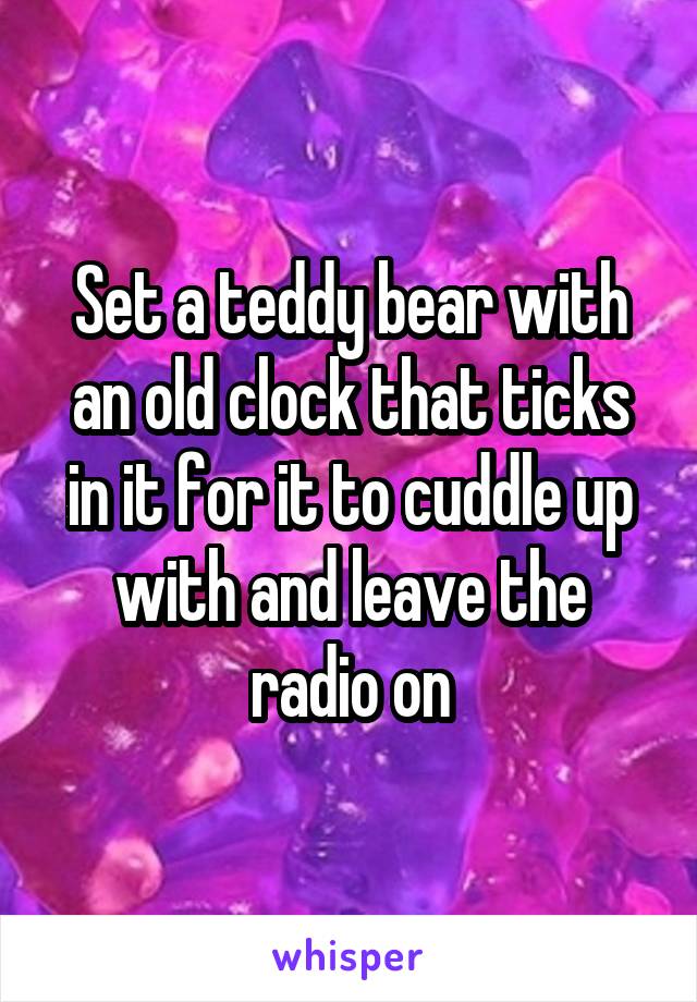 Set a teddy bear with an old clock that ticks in it for it to cuddle up with and leave the radio on