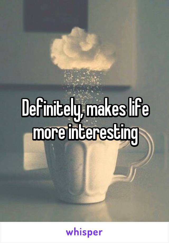 Definitely, makes life more interesting