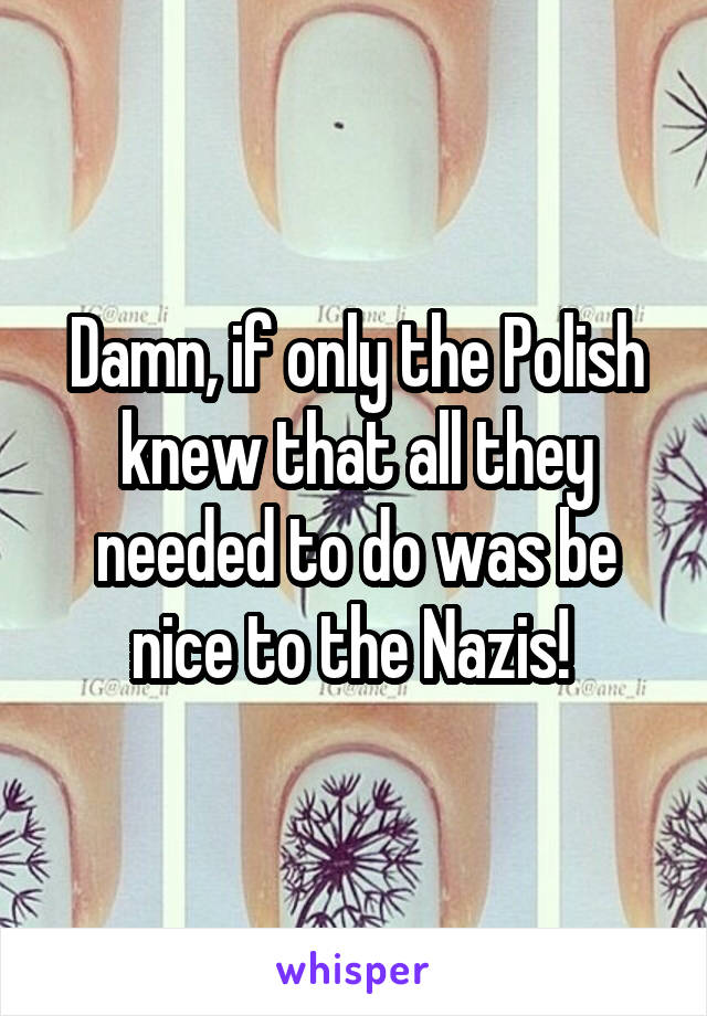 Damn, if only the Polish knew that all they needed to do was be nice to the Nazis! 