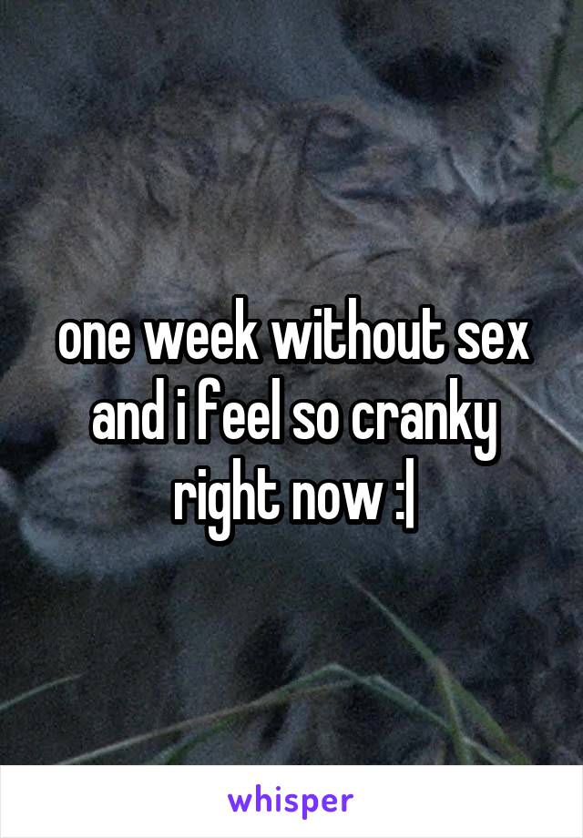 one week without sex and i feel so cranky right now :|