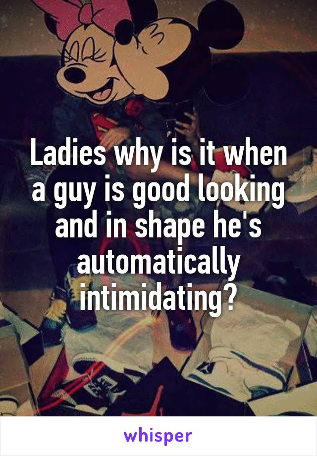 Ladies why is it when
a guy is good looking
and in shape he's automatically intimidating?