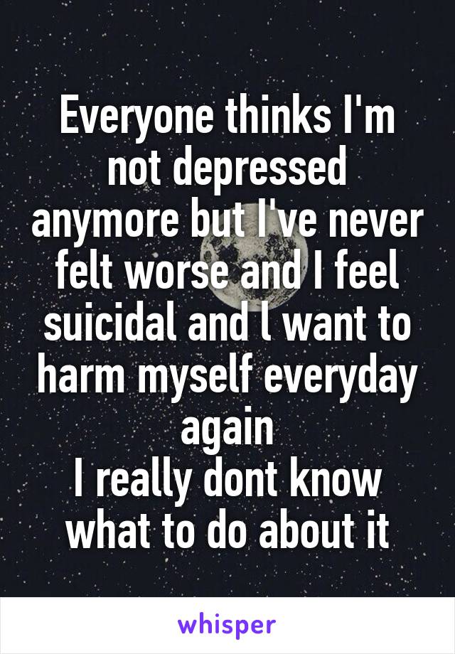 Everyone thinks I'm not depressed anymore but I've never felt worse and I feel suicidal and l want to harm myself everyday again
I really dont know what to do about it