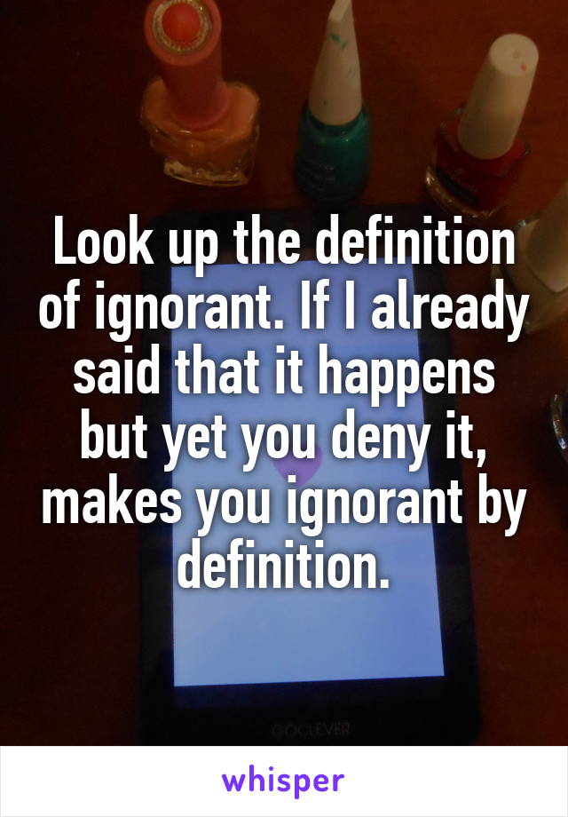 Look up the definition of ignorant. If I already said that it happens but yet you deny it, makes you ignorant by definition.