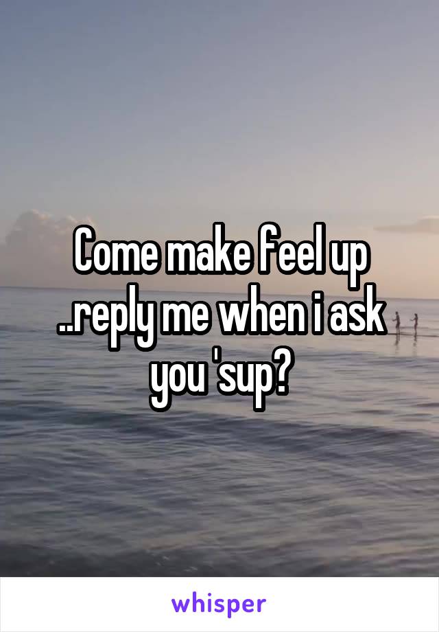 Come make feel up ..reply me when i ask you 'sup?