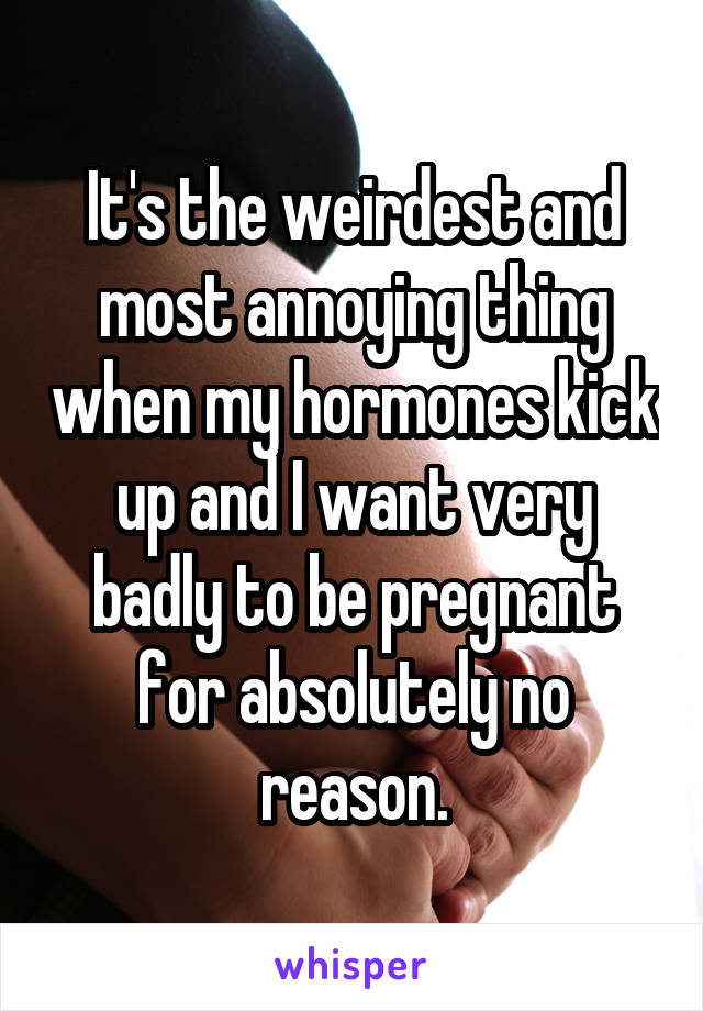 It's the weirdest and most annoying thing when my hormones kick up and I want very badly to be pregnant for absolutely no reason.