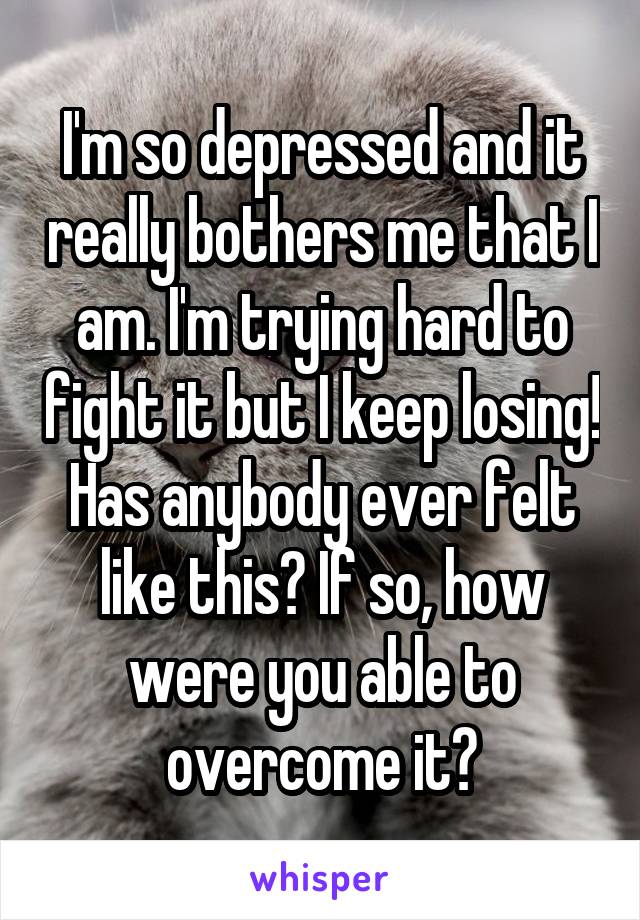 I'm so depressed and it really bothers me that I am. I'm trying hard to fight it but I keep losing! Has anybody ever felt like this? If so, how were you able to overcome it?