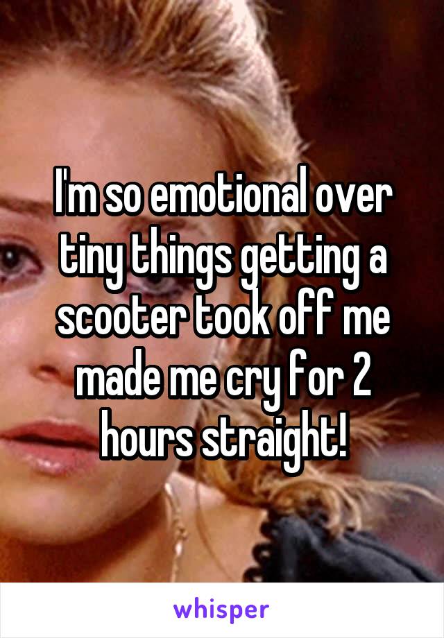 I'm so emotional over tiny things getting a scooter took off me made me cry for 2 hours straight!