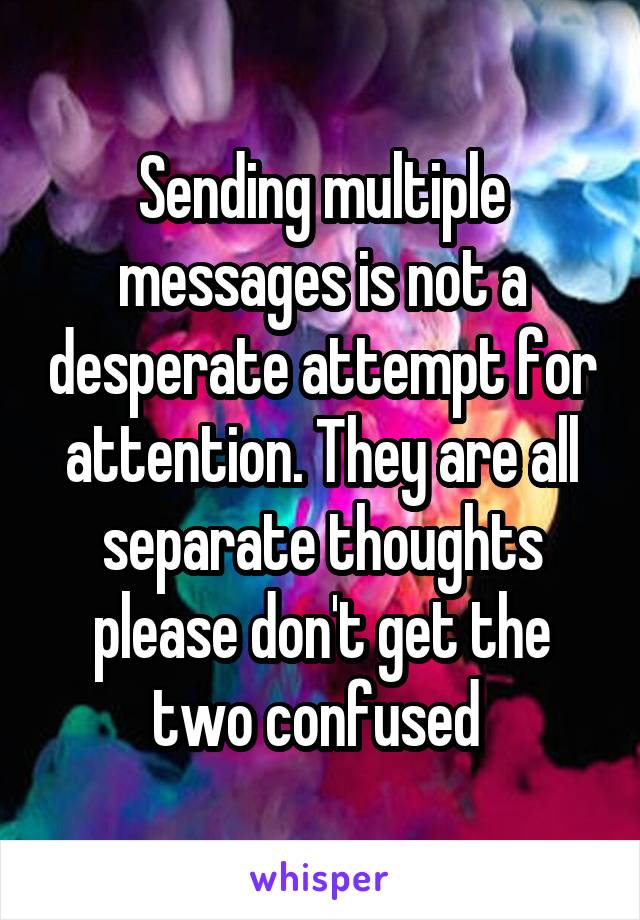 Sending multiple messages is not a desperate attempt for attention. They are all separate thoughts please don't get the two confused 