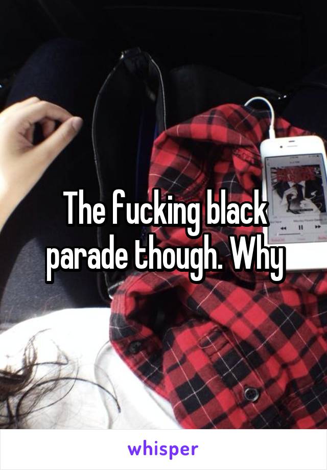 The fucking black parade though. Why