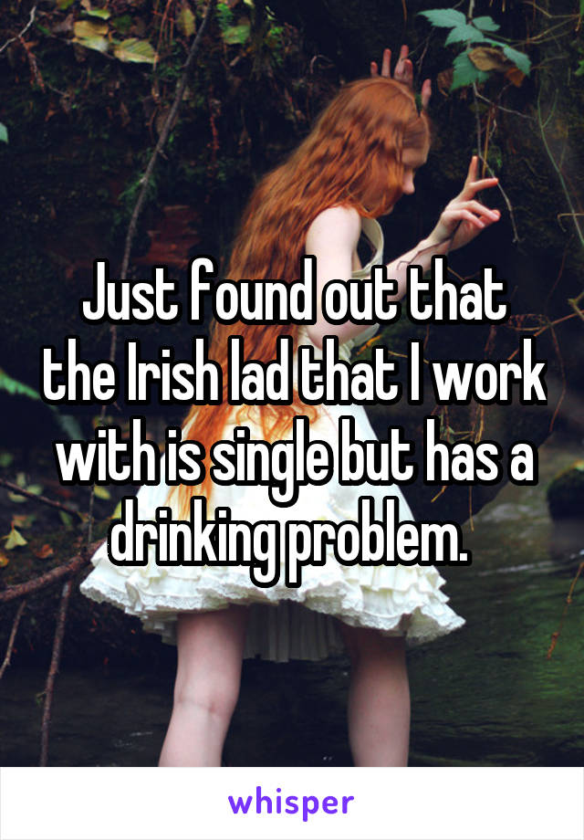 Just found out that the Irish lad that I work with is single but has a drinking problem. 