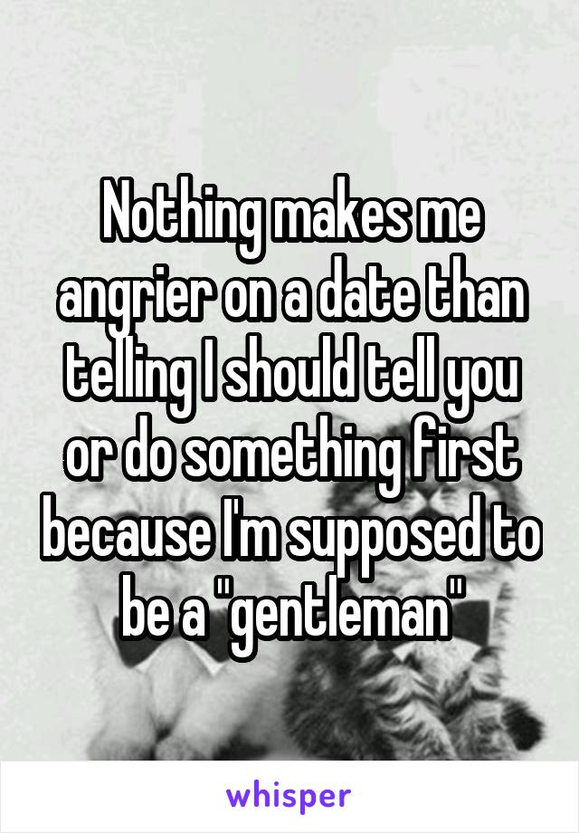 Nothing makes me angrier on a date than telling I should tell you or do something first because I'm supposed to be a "gentleman"