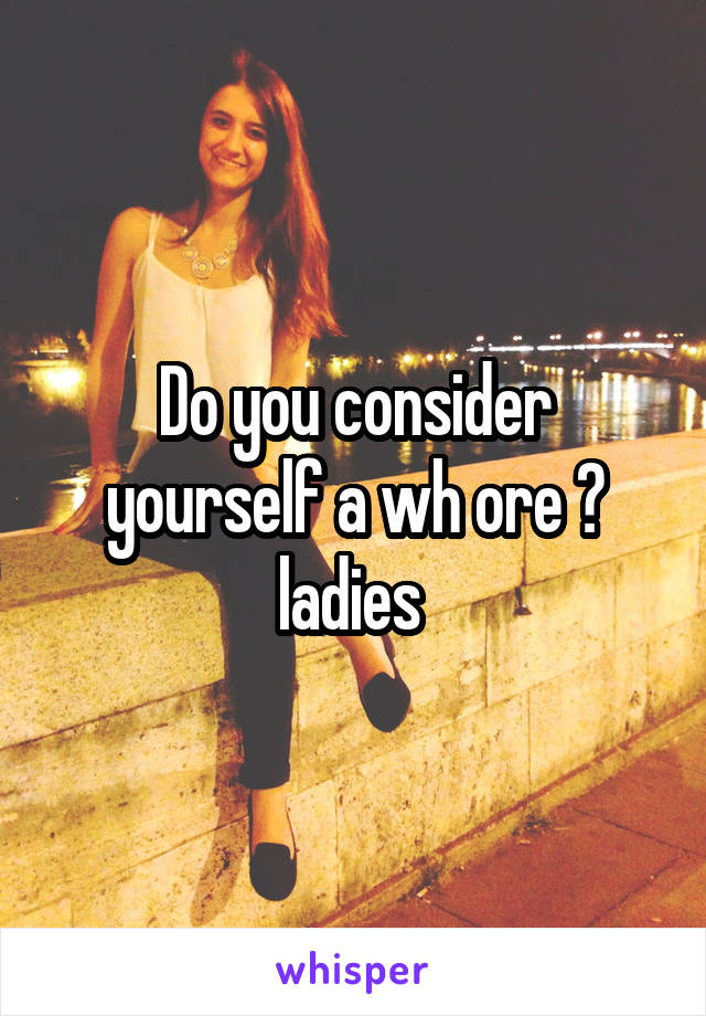 Do you consider yourself a wh ore ? ladies 