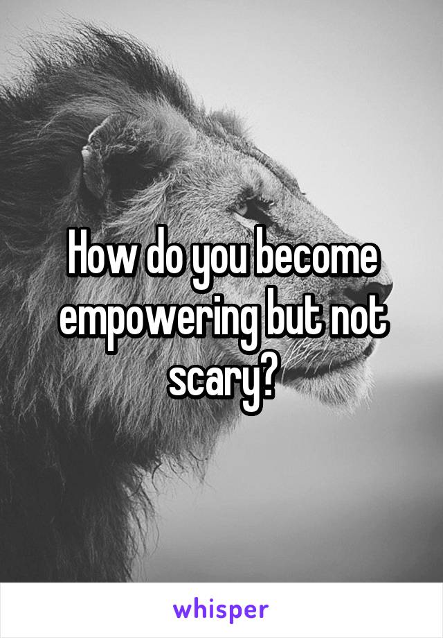 How do you become empowering but not scary?