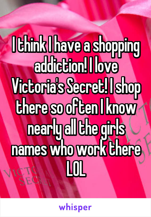 I think I have a shopping addiction! I love Victoria's Secret! I shop there so often I know nearly all the girls names who work there LOL