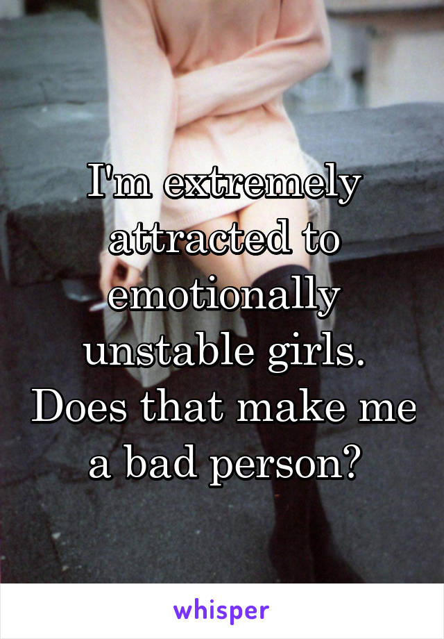 I'm extremely attracted to emotionally unstable girls. Does that make me a bad person?