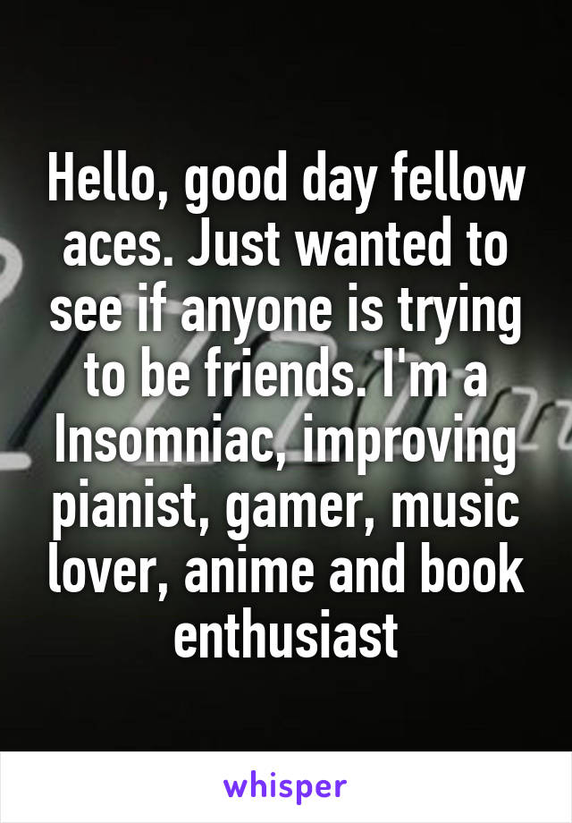 Hello, good day fellow aces. Just wanted to see if anyone is trying to be friends. I'm a Insomniac, improving pianist, gamer, music lover, anime and book enthusiast