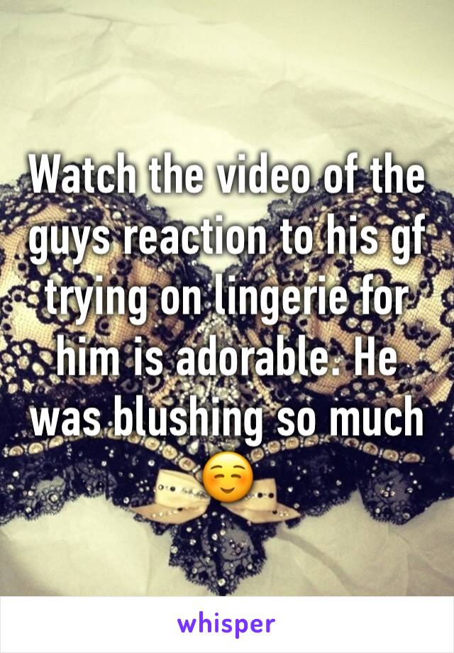 Watch the video of the guys reaction to his gf trying on lingerie for him is adorable. He was blushing so much ☺️