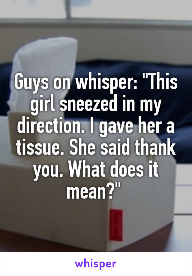 Guys on whisper: "This girl sneezed in my direction. I gave her a tissue. She said thank you. What does it mean?" 