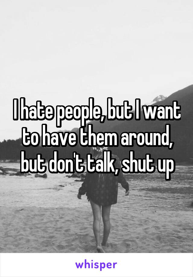 I hate people, but I want to have them around, but don't talk, shut up