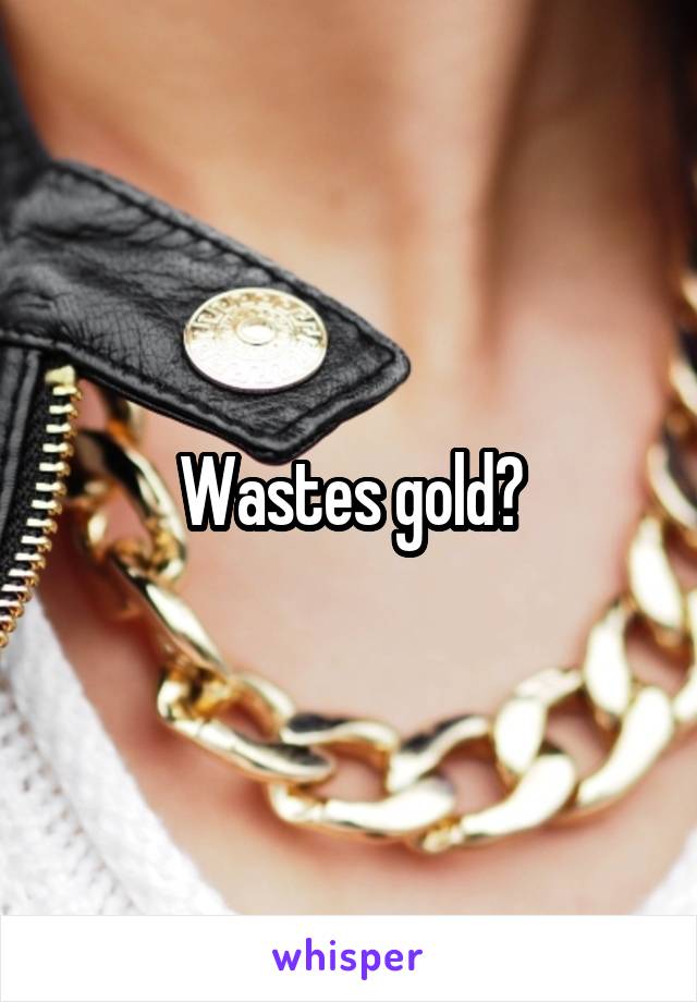 Wastes gold?