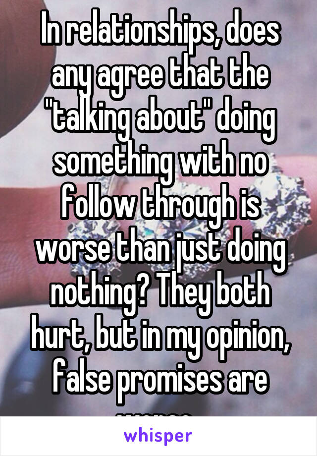 In relationships, does any agree that the "talking about" doing something with no follow through is worse than just doing nothing? They both hurt, but in my opinion, false promises are worse. 