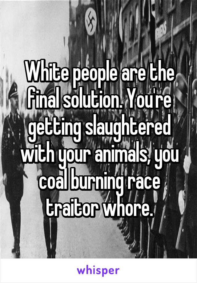 White people are the final solution. You're getting slaughtered with your animals, you coal burning race traitor whore.