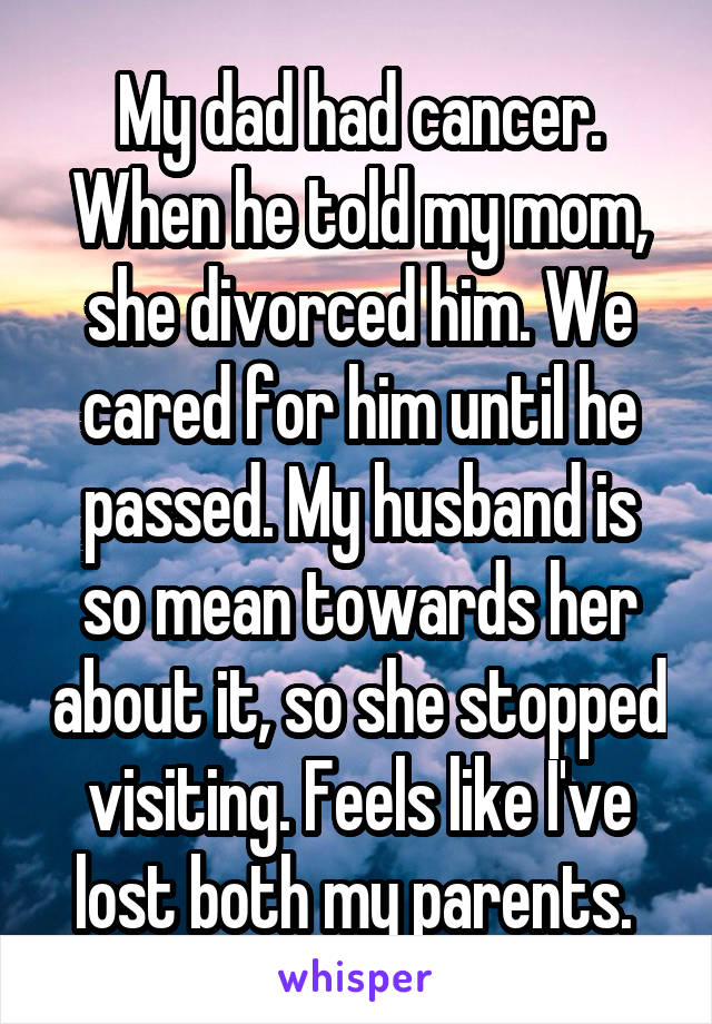 My dad had cancer. When he told my mom, she divorced him. We cared for him until he passed. My husband is so mean towards her about it, so she stopped visiting. Feels like I've lost both my parents. 