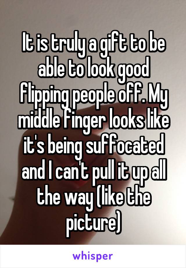 It is truly a gift to be able to look good flipping people off. My middle finger looks like it's being suffocated and I can't pull it up all the way (like the picture)