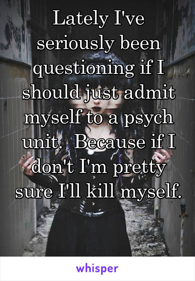 Lately I've seriously been questioning if I should just admit myself to a psych unit.  Because if I don't I'm pretty sure I'll kill myself. 

