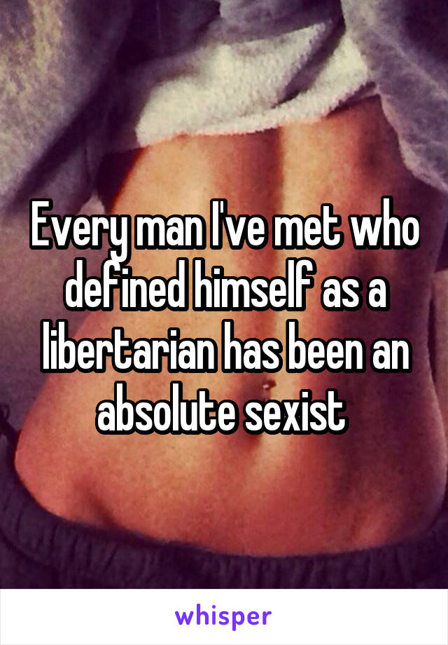 Every man I've met who defined himself as a libertarian has been an absolute sexist 