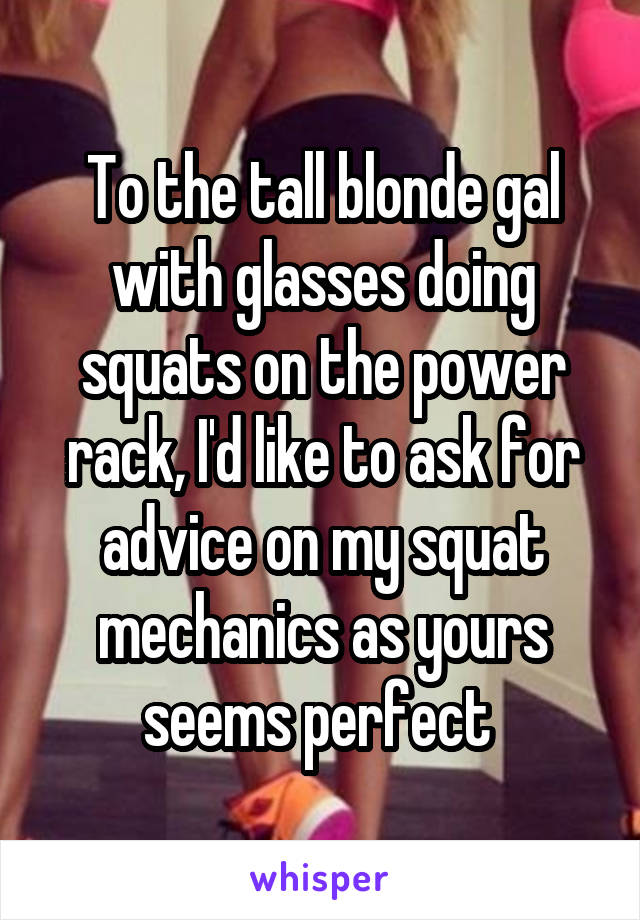 To the tall blonde gal with glasses doing squats on the power rack, I'd like to ask for advice on my squat mechanics as yours seems perfect 