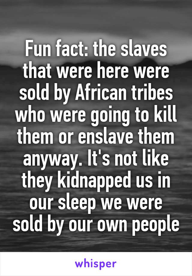 Fun fact: the slaves that were here were sold by African tribes who were going to kill them or enslave them anyway. It's not like they kidnapped us in our sleep we were sold by our own people