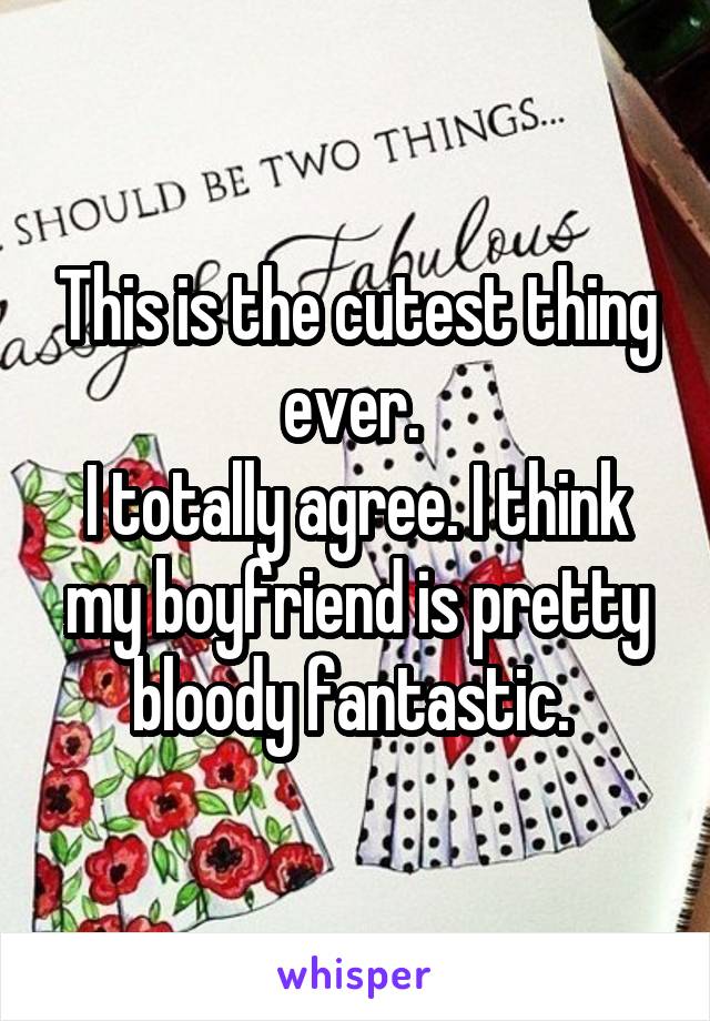 This is the cutest thing ever. 
I totally agree. I think my boyfriend is pretty bloody fantastic. 